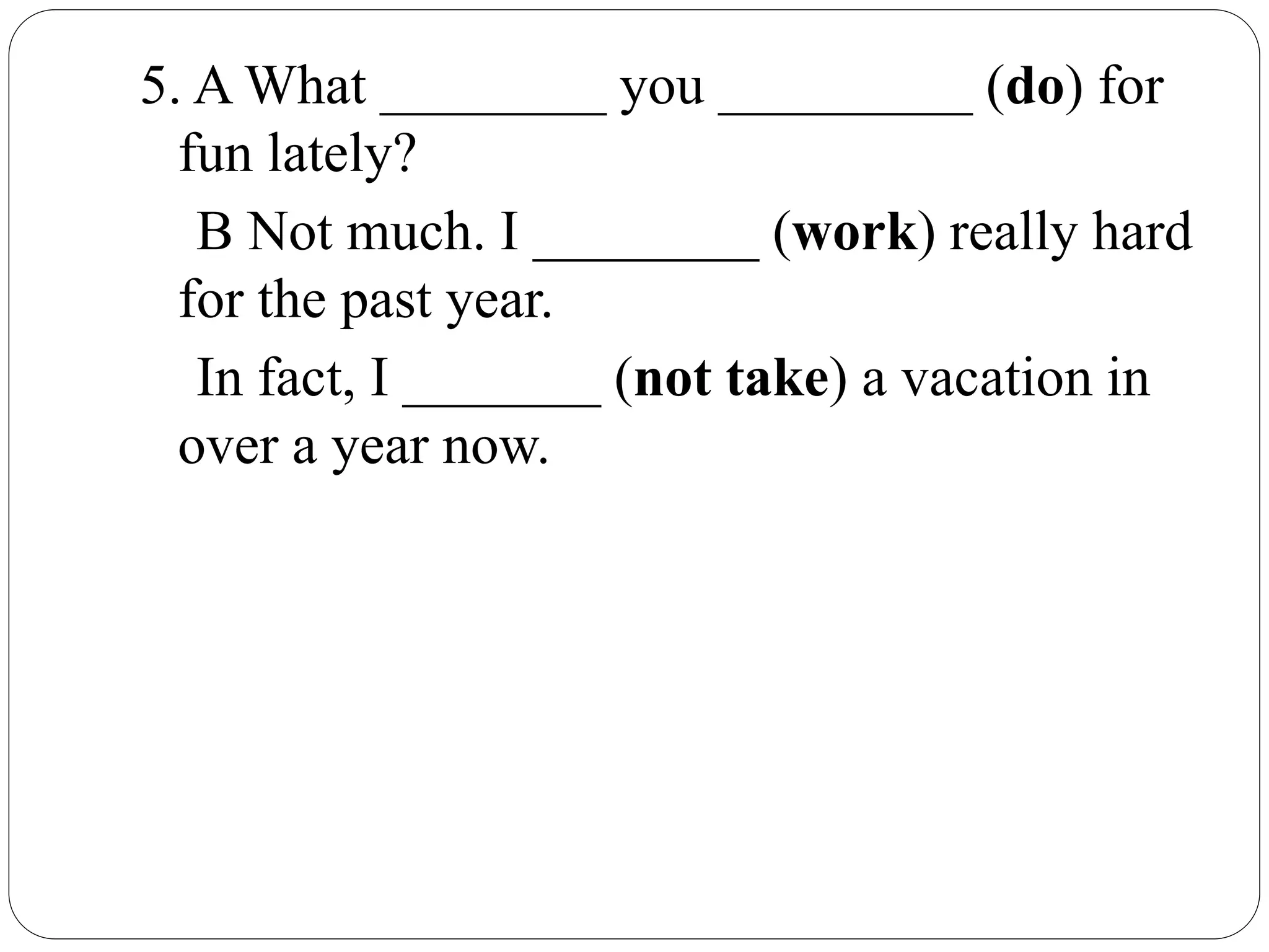 5. A What ________ you _________ (do) for
fun lately?
B Not much. I ________ (work) really hard
for the past year.
In fact, I _______ (not take) a vacation in
over a year now.
 