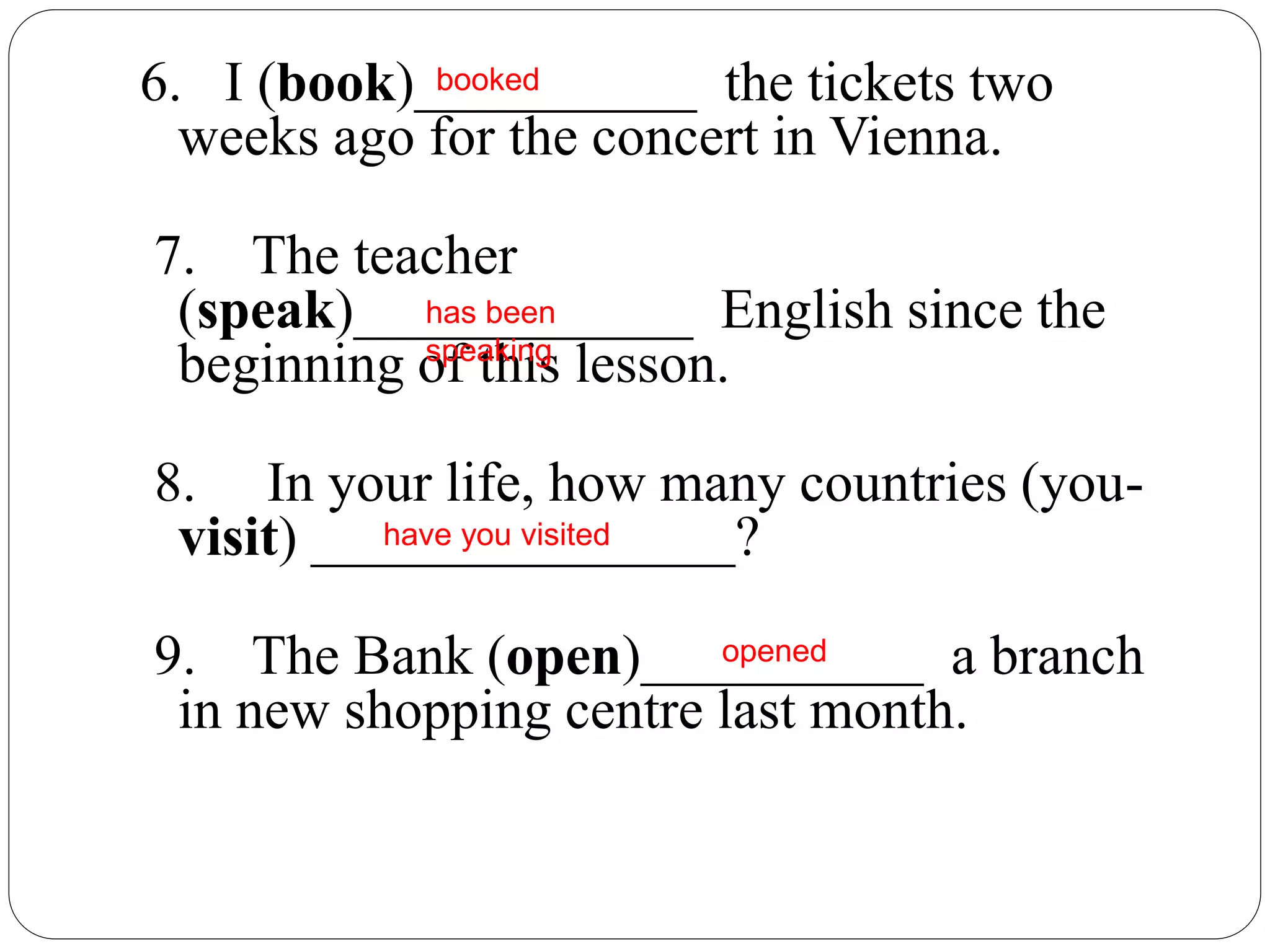 6. I (book)__________ the tickets two
weeks ago for the concert in Vienna.
7. The teacher
(speak)____________ English since the
beginning of this lesson.
8. In your life, how many countries (you-
visit) _______________?
9. The Bank (open)__________ a branch
in new shopping centre last month.
opened
has been
speaking
have you visited
booked
 