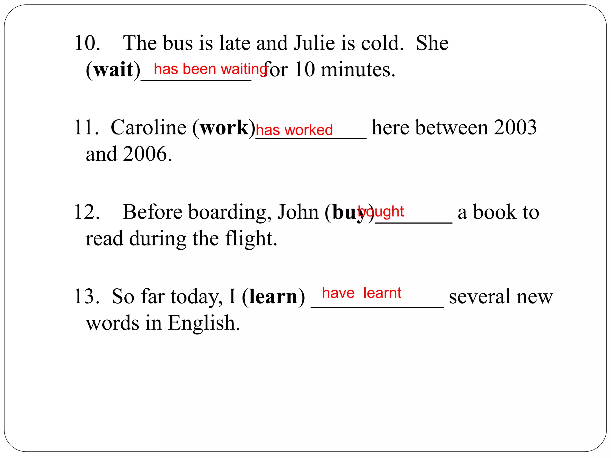 10. The bus is late and Julie is cold. She
(wait)__________ for 10 minutes.
11. Caroline (work)__________ here between 2003
and 2006.
12. Before boarding, John (buy)_______ a book to
read during the flight.
13. So far today, I (learn) ____________ several new
words in English.
has been waiting
has worked
bought
have learnt
 