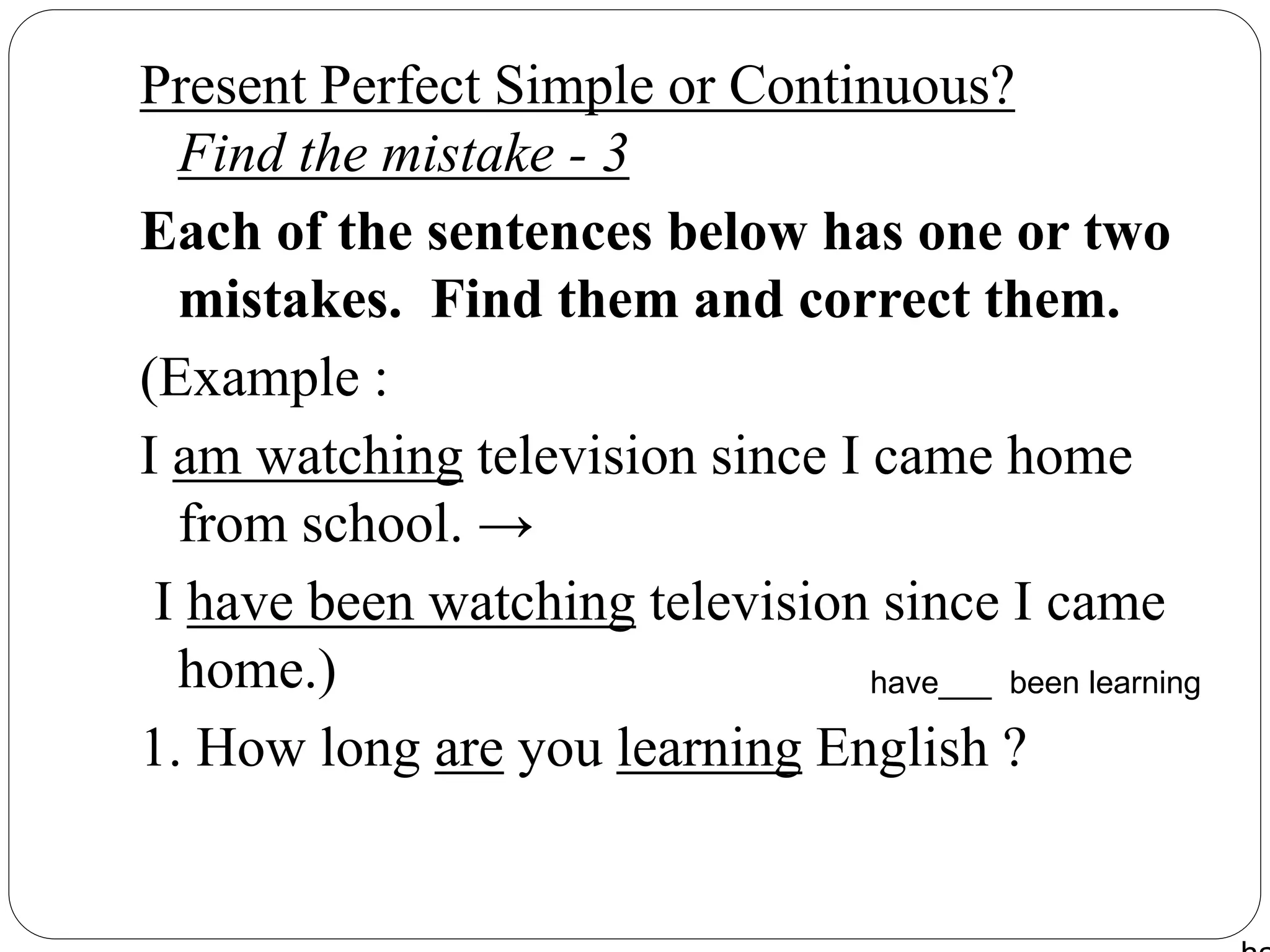 Present Perfect Simple or Continuous?
Find the mistake - 3
Each of the sentences below has one or two
mistakes. Find them and correct them.
(Example :
I am watching television since I came home
from school. →
I have been watching television since I came
home.)
1. How long are you learning English ?
have___ been learning
 