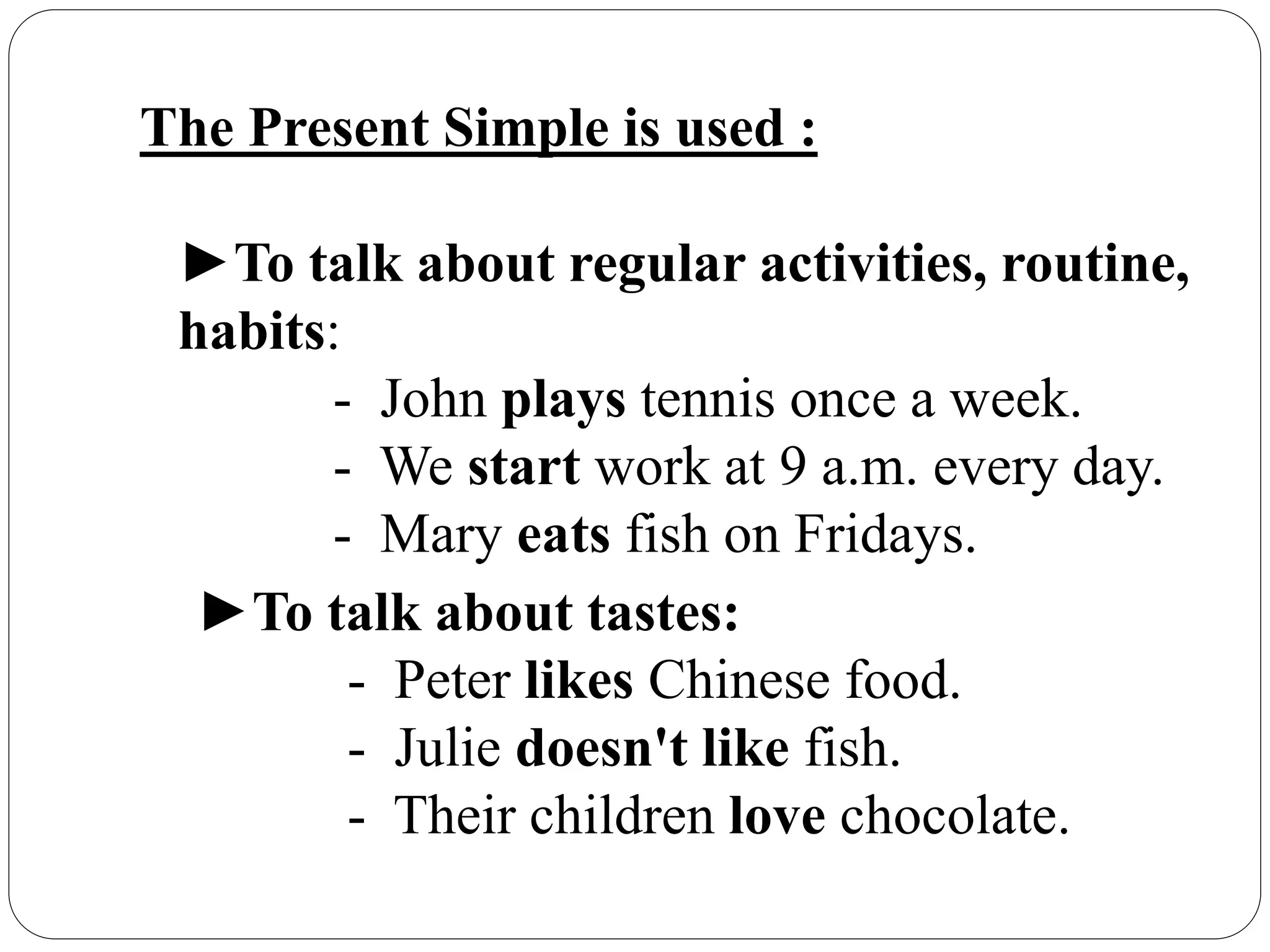 The Present Simple is used :
►To talk about regular activities, routine,
habits:
- John plays tennis once a week.
- We start work at 9 a.m. every day.
- Mary eats fish on Fridays.
►To talk about tastes:
- Peter likes Chinese food.
- Julie doesn't like fish.
- Their children love chocolate.
 