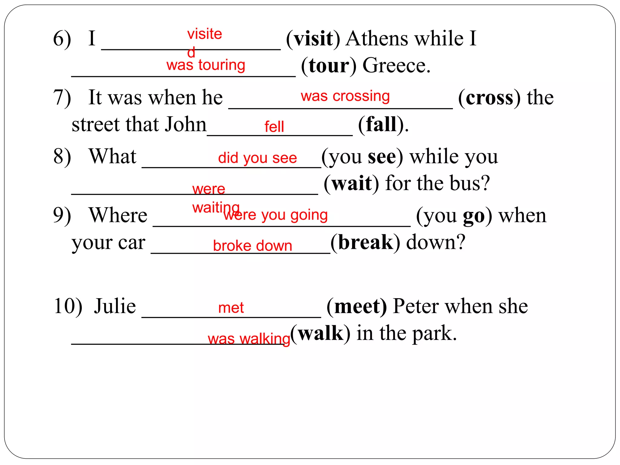 6) I ________________ (visit) Athens while I
____________________ (tour) Greece.
7) It was when he ____________________ (cross) the
street that John_____________ (fall).
8) What ________________(you see) while you
______________________ (wait) for the bus?
9) Where _______________________ (you go) when
your car ________________(break) down?
10) Julie ________________ (meet) Peter when she
___________________ (walk) in the park.
visite
d
was touring
was crossing
fell
did you see
were
waitingwere you going
broke down
met
was walking
 