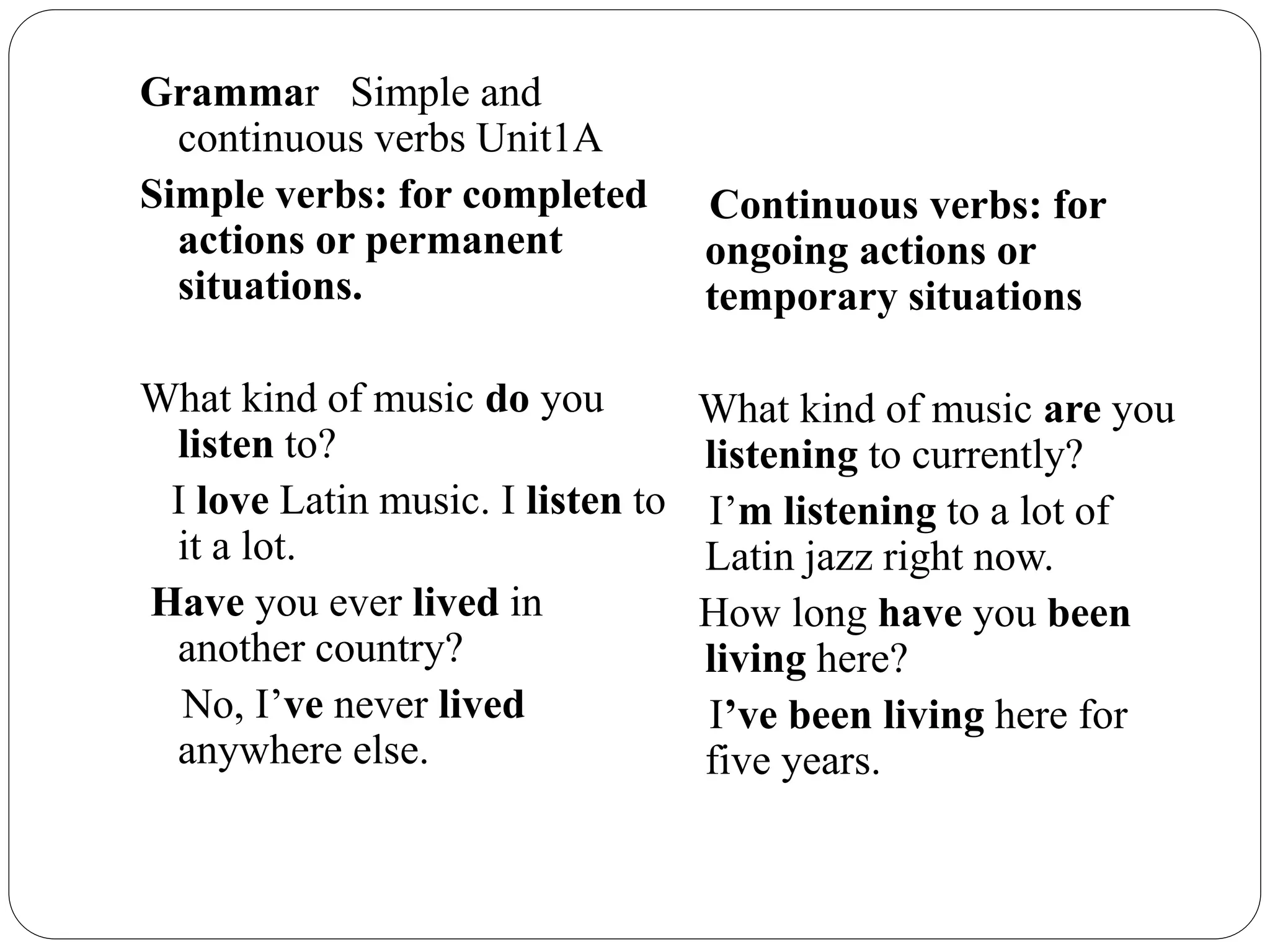 Grammar Simple and
continuous verbs Unit1A
Simple verbs: for completed
actions or permanent
situations.
What kind of music do you
listen to?
I love Latin music. I listen to
it a lot.
Have you ever lived in
another country?
No, I’ve never lived
anywhere else.
Continuous verbs: for
ongoing actions or
temporary situations
What kind of music are you
listening to currently?
I’m listening to a lot of
Latin jazz right now.
How long have you been
living here?
I’ve been living here for
five years.
 