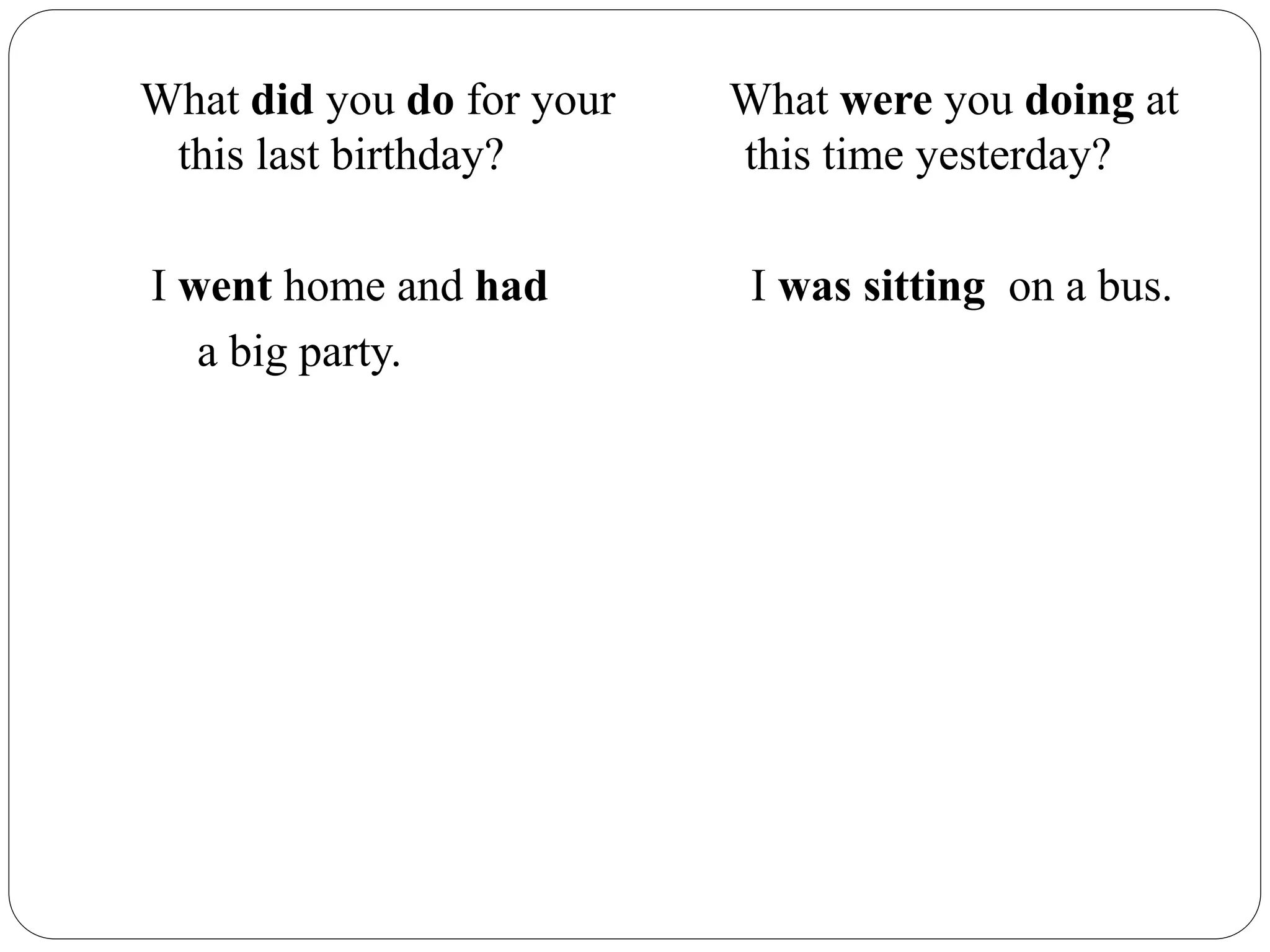 What did you do for your What were you doing at
this last birthday? this time yesterday?
I went home and had I was sitting on a bus.
a big party.
 