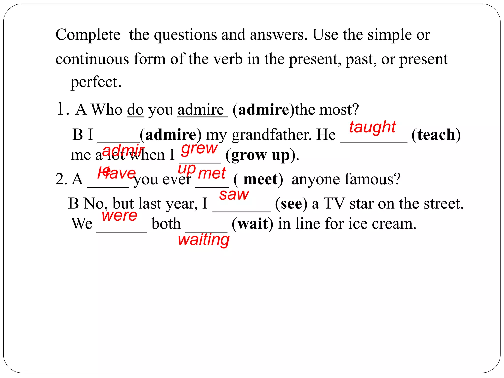 Complete the questions and answers. Use the simple or
continuous form of the verb in the present, past, or present
perfect.
1. A Who do you admire (admire)the most?
B I _____(admire) my grandfather. He ________ (teach)
me a lot when I _____ (grow up).
2. A _____ you ever ____ ( meet) anyone famous?
B No, but last year, I _______ (see) a TV star on the street.
We ______ both _____ (wait) in line for ice cream.
admir
e
taught
grew
upHave met
saw
were
waiting
 