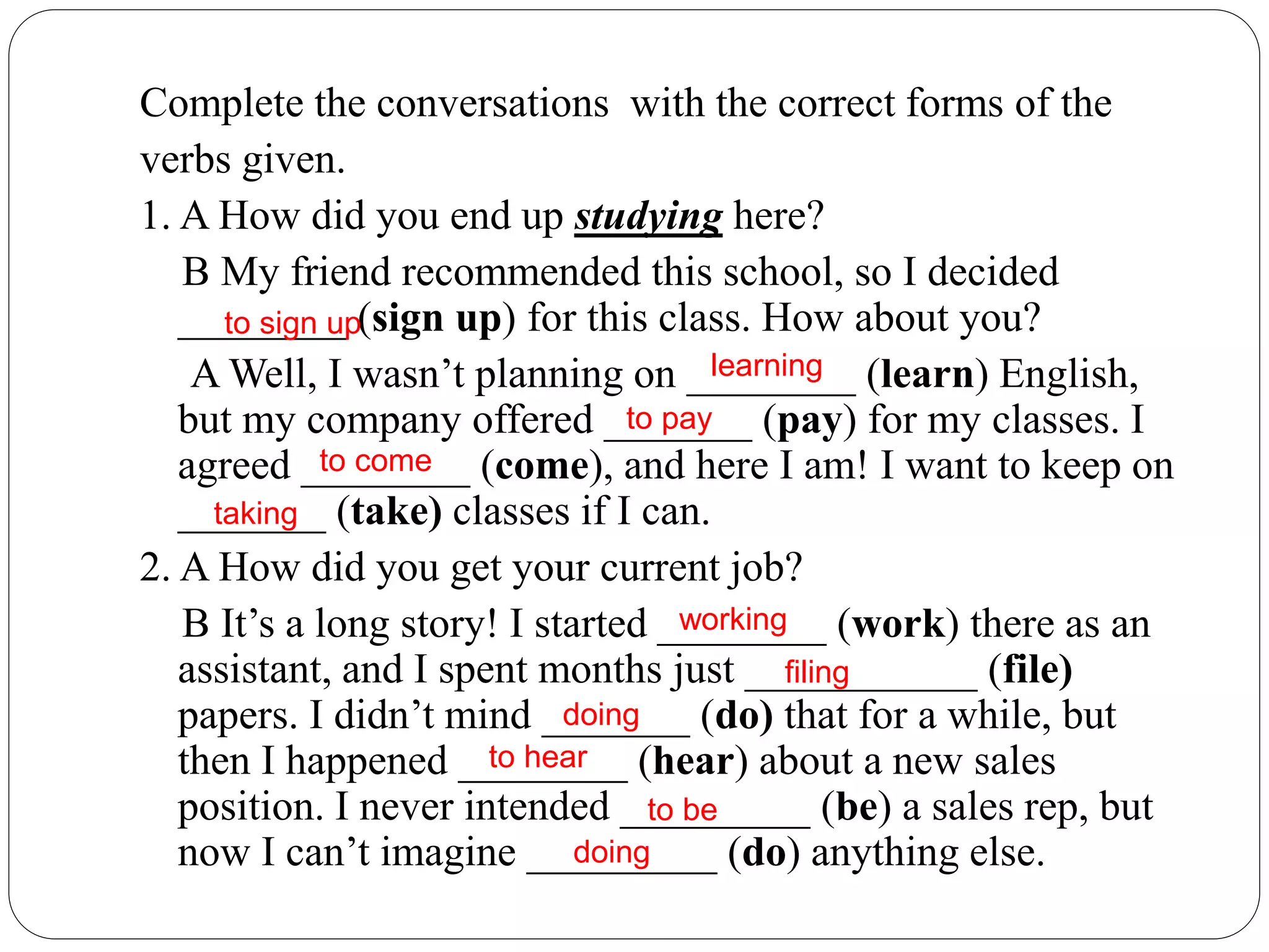 Complete the conversations with the correct forms of the
verbs given.
1. A How did you end up studying here?
B My friend recommended this school, so I decided
________ (sign up) for this class. How about you?
A Well, I wasn’t planning on ________ (learn) English,
but my company offered _______ (pay) for my classes. I
agreed ________ (come), and here I am! I want to keep on
_______ (take) classes if I can.
2. A How did you get your current job?
B It’s a long story! I started ________ (work) there as an
assistant, and I spent months just ___________ (file)
papers. I didn’t mind _______ (do) that for a while, but
then I happened ________ (hear) about a new sales
position. I never intended _________ (be) a sales rep, but
now I can’t imagine _________ (do) anything else.
to sign up
learning
to come
taking
working
filing
doing
to hear
to be
doing
to pay
 