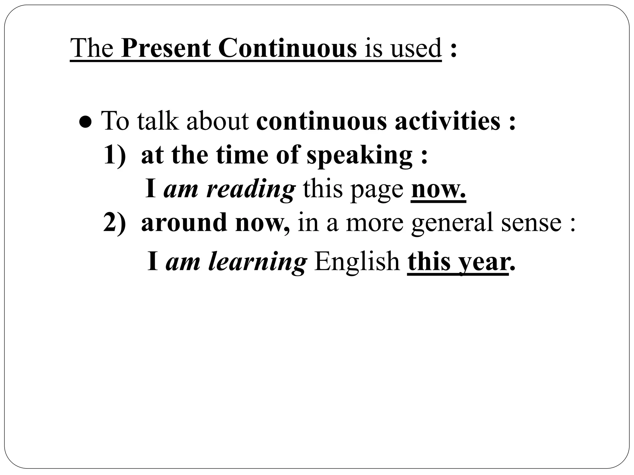 The Present Continuous is used :
● To talk about continuous activities :
1) at the time of speaking :
I am reading this page now.
2) around now, in a more general sense :
I am learning English this year.
 