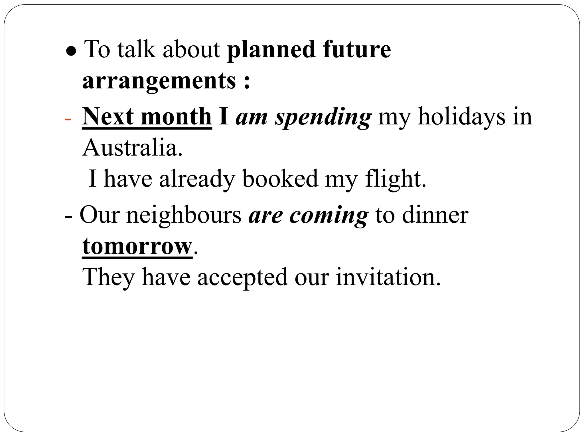 ● To talk about planned future
arrangements :
- Next month I am spending my holidays in
Australia.
I have already booked my flight.
- Our neighbours are coming to dinner
tomorrow.
They have accepted our invitation.
 
