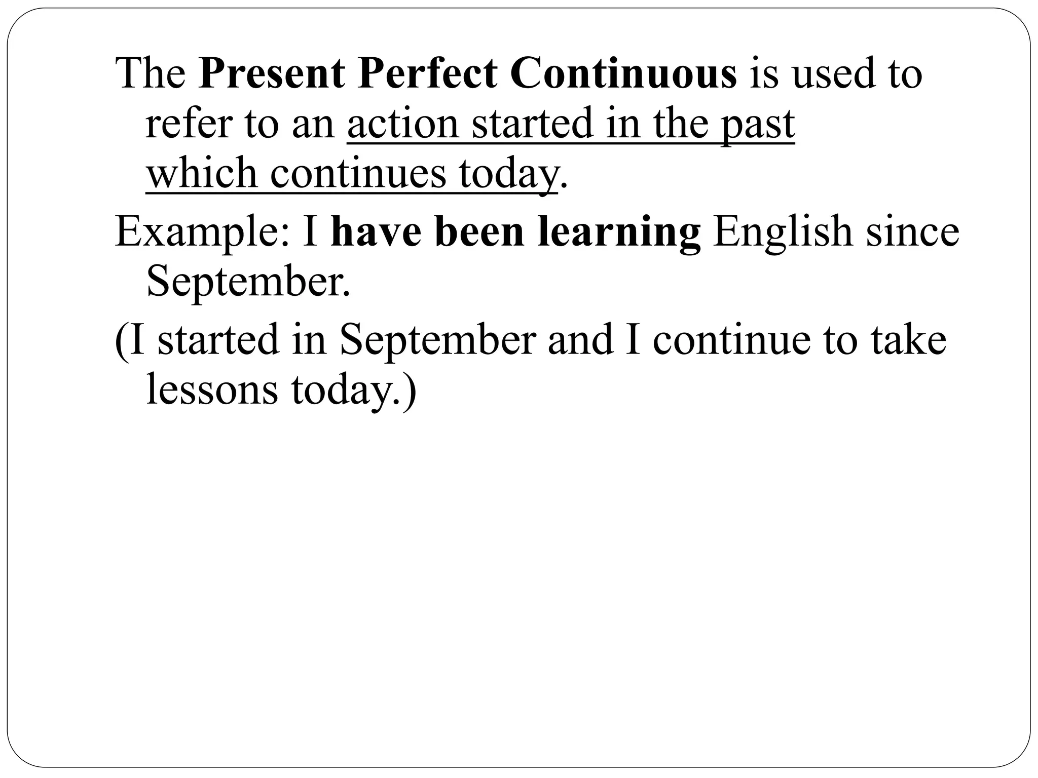 The Present Perfect Continuous is used to
refer to an action started in the past
which continues today.
Example: I have been learning English since
September.
(I started in September and I continue to take
lessons today.)
 