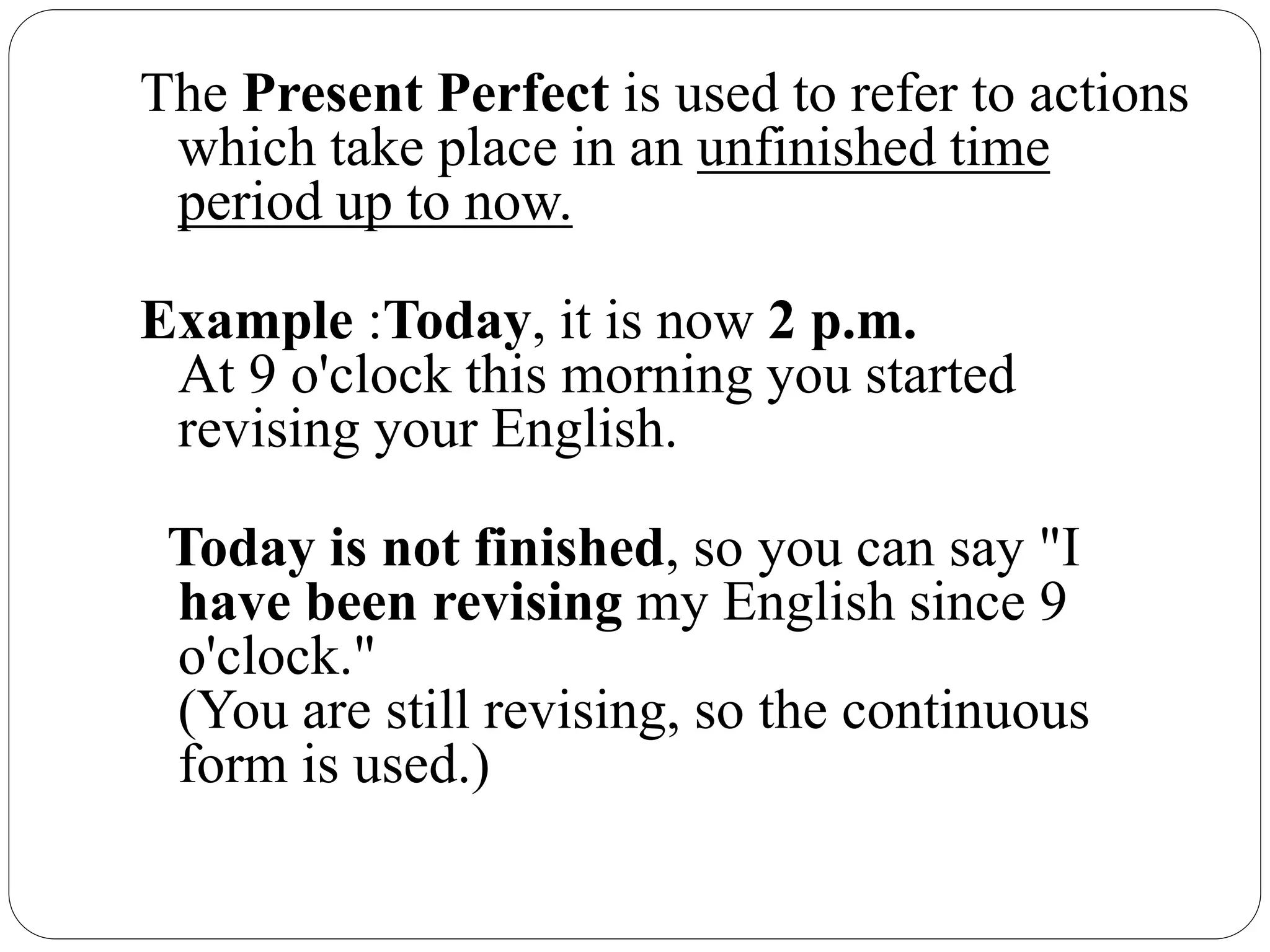 The Present Perfect is used to refer to actions
which take place in an unfinished time
period up to now.
Example :Today, it is now 2 p.m.
At 9 o'clock this morning you started
revising your English.
Today is not finished, so you can say "I
have been revising my English since 9
o'clock."
(You are still revising, so the continuous
form is used.)
 