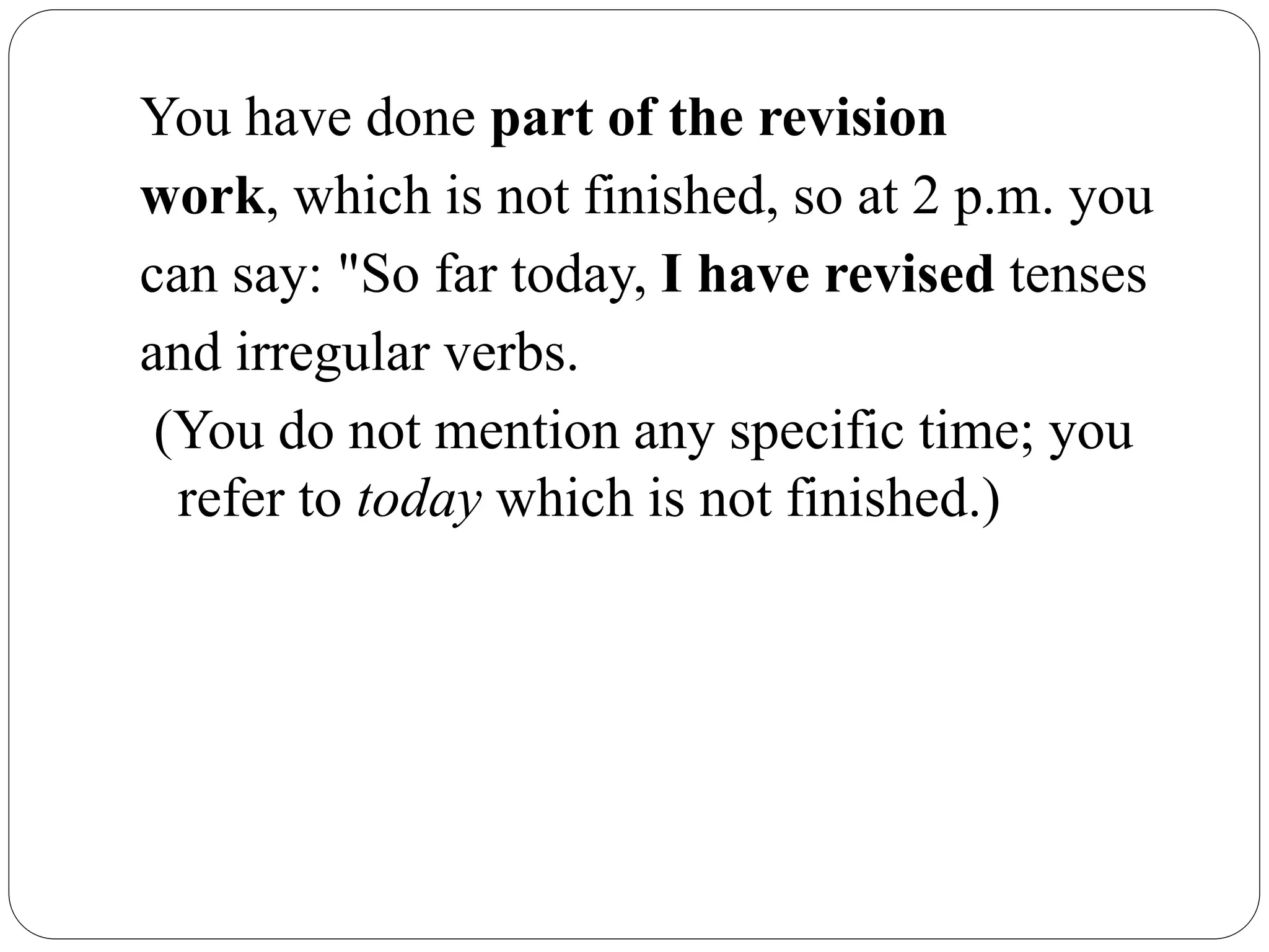 You have done part of the revision
work, which is not finished, so at 2 p.m. you
can say: "So far today, I have revised tenses
and irregular verbs.
(You do not mention any specific time; you
refer to today which is not finished.)
 
