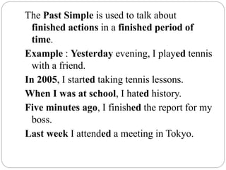 The Past Simple is used to talk about
finished actions in a finished period of
time.
Example : Yesterday evening, I played tennis
with a friend.
In 2005, I started taking tennis lessons.
When I was at school, I hated history.
Five minutes ago, I finished the report for my
boss.
Last week I attended a meeting in Tokyo.
 