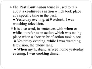 ◊ The Past Continuous tense is used to talk
about a continuous action which took place
at a specific time in the past.
● Yesterday evening, at 9 o'clock, I was
watching television.
◊ It is also used, in sentences with when or
while, to refer to an action which was taking
place when a shorter, brief action took place.
● Yesterday evening, while I was watching
television, the phone rang.
● When my husband arrived home yesterday
evening, I was cooking dinner.
 