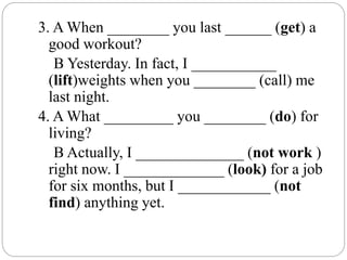 3. A When ________ you last ______ (get) a
good workout?
B Yesterday. In fact, I ___________
(lift)weights when you ________ (call) me
last night.
4. A What _________ you ________ (do) for
living?
B Actually, I ______________ (not work )
right now. I _____________ (look) for a job
for six months, but I ____________ (not
find) anything yet.
 