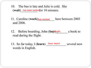 10. The bus is late and Julie is cold. She
(wait)__________ for 10 minutes.
11. Caroline (work)__________ here between 2003
and 2006.
12. Before boarding, John (buy)_______ a book to
read during the flight.
13. So far today, I (learn) ____________ several new
words in English.
has been waiting
has worked
bought
have learnt
 