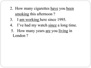 2. How many cigarettes have you been
smoking this afternoon ?
3. I am working here since 1995.
4. I’ve had my watch since a long time.
5. How many years are you living in
London ?
 