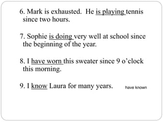 6. Mark is exhausted. He is playing tennis
since two hours.
7. Sophie is doing very well at school since
the beginning of the year.
8. I have worn this sweater since 9 o’clock
this morning.
9. I know Laura for many years. have known
 