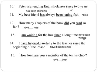 10. Peter is attending English classes since two years.
11. My best friend has always been hating fish.
12. How many chapters of the book did you read so
far ?
13. I am waiting for the bus since a long time.
14. I have listened carefully to the teacher since the
beginning of the lesson.
15. How long are you a member of the tennis club ?
for
hates
have___ read
have been
waiting
have been listening
have___been
for
has been attending
 