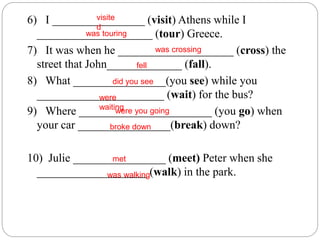 6) I ________________ (visit) Athens while I
____________________ (tour) Greece.
7) It was when he ____________________ (cross) the
street that John_____________ (fall).
8) What ________________(you see) while you
______________________ (wait) for the bus?
9) Where _______________________ (you go) when
your car ________________(break) down?
10) Julie ________________ (meet) Peter when she
___________________ (walk) in the park.
visite
d
was touring
was crossing
fell
did you see
were
waitingwere you going
broke down
met
was walking
 