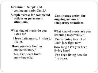 Grammar Simple and
continuous verbs Unit1A
Simple verbs: for completed
actions or permanent
situations.
What kind of music do you
listen to?
I love Latin music. I listen to
it a lot.
Have you ever lived in
another country?
No, I’ve never lived
anywhere else.
Continuous verbs: for
ongoing actions or
temporary situations
What kind of music are you
listening to currently?
I’m listening to a lot of
Latin jazz right now.
How long have you been
living here?
I’ve been living here for
five years.
 