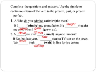 Complete the questions and answers. Use the simple or
continuous form of the verb in the present, past, or present
perfect.
1. A Who do you admire (admire)the most?
B I _____(admire) my grandfather. He ________ (teach)
me a lot when I _____ (grow up).
2. A _____ you ever ____ ( meet) anyone famous?
B No, but last year, I _______ (see) a TV star on the street.
We ______ both _____ (wait) in line for ice cream.
admir
e
taught
grew
upHave met
saw
were
waiting
 