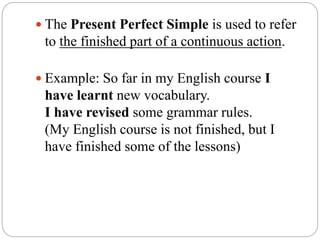  The Present Perfect Simple is used to refer
to the finished part of a continuous action.
 Example: So far in my English course I
have learnt new vocabulary.
I have revised some grammar rules.
(My English course is not finished, but I
have finished some of the lessons)
 
