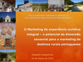 TOUCH WORKSHOP: EXPERIENTIAL BRANDS 2.0
como proporcionar experiências memoráveis aos clientes




O Marketing da experiência turística
  integral – o potencial da dimensão
          sensorial para o marketing de
              destinos rurais portugueses


       Elisabeth Kastenholz
       29 de Março de 2012
 