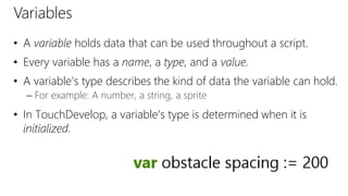 Variables
• A variable holds data that can be used throughout a script.
• Every variable has a name, a type, and a value.
• A variable’s type describes the kind of data the variable can hold.
– For example: A number, a string, a sprite
• In TouchDevelop, a variable’s type is determined when it is
initialized.
 