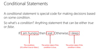 Conditional Statements
A conditional statement is special code for making decisions based
on some condition.
So what’s a condition? Anything statement that can be either true
or false.
If I am hungry, then I eat.
The action taken if the
condition is false.
The action taken if the
condition is true.
Otherwise, I sleep.
The condition.
(It’s either true or false.)
 