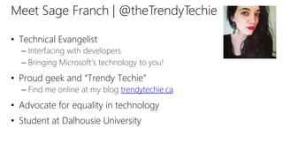 Meet Sage Franch | @theTrendyTechie
• Technical Evangelist
– Interfacing with developers
– Bringing Microsoft’s technology to you!
• Proud geek and “Trendy Techie”
– Find me online at my blog trendytechie.ca
• Advocate for equality in technology
• Student at Dalhousie University
 