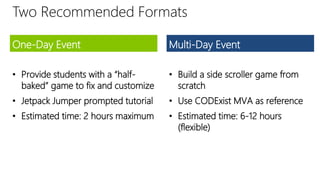 Two Recommended Formats
One-Day Event
• Provide students with a “half-
baked” game to fix and customize
• Jetpack Jumper prompted tutorial
• Estimated time: 2 hours maximum
Multi-Day Event
• Build a side scroller game from
scratch
• Use CODExist MVA as reference
• Estimated time: 6-12 hours
(flexible)
 