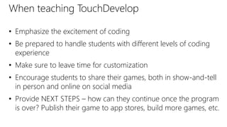 When teaching TouchDevelop
• Emphasize the excitement of coding
• Be prepared to handle students with different levels of coding
experience
• Make sure to leave time for customization
• Encourage students to share their games, both in show-and-tell
in person and online on social media
• Provide NEXT STEPS – how can they continue once the program
is over? Publish their game to app stores, build more games, etc.
 