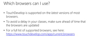 Which browsers can I use?
• TouchDevelop is supported on the latest versions of most
browsers.
• To avoid a delay in your classes, make sure ahead of time that
the browsers are updated
• For a full list of supported browsers, see here:
https://www.touchdevelop.com/app/current.browsers
 