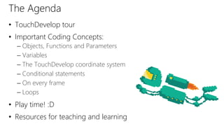 The Agenda
• TouchDevelop tour
• Important Coding Concepts:
– Objects, Functions and Parameters
– Variables
– The TouchDevelop coordinate system
– Conditional statements
– On every frame
– Loops
• Play time! :D
• Resources for teaching and learning
 