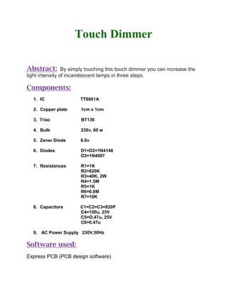 Touch Dimmer
Abstract: By simply touching this touch dimmer you can increase the
light intensity of incandescent lamps in three steps.
Components:
1. IC TT6061A
2. Copper plate 1cm x 1cm
3. Triac BT136
4. Bulb 230v, 60 w
5. Zener Diode 6.8v
6. Diodes D1=D2=1N4148
D3=1N4007
7. Resistances R1=1K
R2=620K
R3=40K, 2W
R4=1.5M
R5=1K
R6=6.8M
R7=10K
8. Capacitors C1=C2=C3=820P
C4=100u, 25V
C5=O.47u, 25V
C6=0.47u
9. AC Power Supply 230V,50Hz
Software used:
Express PCB (PCB design software)
 