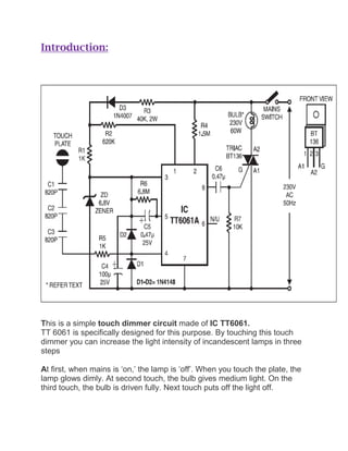 Introduction:
This is a simple touch dimmer circuit made of IC TT6061.
TT 6061 is specifically designed for this purpose. By touching this touch
dimmer you can increase the light intensity of incandescent lamps in three
steps
At first, when mains is ‘on,’ the lamp is ‘off’. When you touch the plate, the
lamp glows dimly. At second touch, the bulb gives medium light. On the
third touch, the bulb is driven fully. Next touch puts off the light off.
 