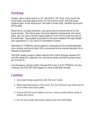 Working:
Initially, when mains switch is ‘on,’ the bulb is ‘off’. Now, if you touch the
touch plate, the bulb glows dimly. On the second touch, the bulb gives
medium light. At the third touch, the bulb is driven fully. Another touch puts
off the light.
Since the IC is highly sensitive, use along wire to connect the IC to the
touch sensor. The circuit uses minimum external components. For touch
plate, you can use a simple copper plate of 1cm×1cm or even the end of
the lead wire. Touch plate is coupled to the touch detector through 820pF,
2kV capacitors C1, C2, and C3 connected in series.
Internally IC TT6061A’s touch signal is connected to the counter/decoder
via a resistor and clock input CK is connected to the counter/decoder via a
frequency generator
The 6.8V power supply is taken directly from mains through resistors R1
and R3, diode D3, capacitor C4, and zener diode and fed to power-input
pin 3 of the IC.
Line frequency signal is taken through R4 at pin 2 of IC TT6061A. At zero
crossing, the triac (BT136) triggers to drive a (50-200) W bulb.
Caution:
1. Use exact rating capacitors with the touch plate.
2. Mains potential exists in the circuit. So, Do not touch any other part of
circuit other than touch plate.
3. Ensure that the touch plate is not live, using a tester before using or
testing the circuit.
4. Do not use a bulb with power rating more than 200 Watts.
 