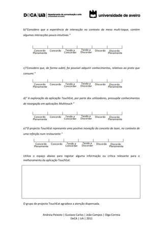 b)“Considero que a experiência de interacção no contexto da mesa multi-toque, contém
algumas interacções pouco intuitivas.”




c)“Considero que, de forma subtil, foi possível adquirir conhecimentos, relativos ao prato que
consumi.”




d)“ A exploração da aplicação TouchEat, por parte dos utilizadores, pressupõe conhecimentos
de navegação em aplicações Multitouch ”




e)“O projecto TouchEat representa uma positiva inovação do conceito de lazer, no contexto de
uma refeição num restaurante.”




Utilize o espaço abaixo para registar alguma informação ou crítica relevante para o
melhoramento da aplicação TouchEat:




O grupo de projecto TouchEat agradece a atenção dispensada.


               Andreia Peixoto | Gustavo Carlos | João Campos | Olga Correia
                                     DeCA | UA | 2011
 