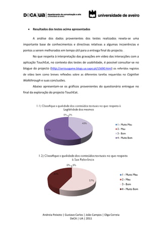    Resultados dos testes acima apresentados

       A análise dos dados provenientes dos testes realizados revela-se uma
importante base de conhecimentos e directivas relativas a algumas incoerências e
pontos a serem melhorados em tempo útil para a entrega final do projecto.
       No que respeita à interpretação das gravações em vídeo das interacções com a
aplicação TouchEat, no contexto dos testes de usabilidade, é possível consultar-se no
blogue do projecto (http://seriousgame.blogs.ua.sapo.pt/15690.html) os referidos registos
de vídeo bem como breves reflexões sobre as diferentes tarefas requeridas no Cognitve
Walkthrough e suas conclusões.
       Abaixo apresentam-se os gráficos provenientes do questionário entregue no
final da exploração do projecto TouchEat.




              Andreia Peixoto | Gustavo Carlos | João Campos | Olga Correia
                                    DeCA | UA | 2011
 