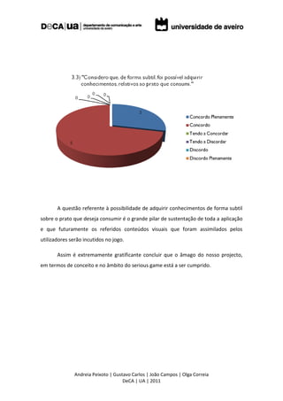 A questão referente à possibilidade de adquirir conhecimentos de forma subtil
sobre o prato que deseja consumir é o grande pilar de sustentação de toda a aplicação
e que futuramente os referidos conteúdos visuais que foram assimilados pelos
utilizadores serão incutidos no jogo.

       Assim é extremamente gratificante concluir que o âmago do nosso projecto,
em termos de conceito e no âmbito do serious game está a ser cumprido.




               Andreia Peixoto | Gustavo Carlos | João Campos | Olga Correia
                                     DeCA | UA | 2011
 