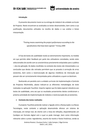 Introdução

       O presente documento insere-se na entrega do módulo 6 da unidade curricular
de Projecto. Neste encontram-se analisados os testes desenvolvidos, bem como a sua
justificação, documentos utilizados na recolha de dados e sua análise e breve
interpretação.




             “Testing means examining the project performance according to the
                    specifications that have been agreed.” Finney,1999




       A Fase de testes de usabilidade revela-se extremamente importante, na medida
em que permite obter feedback por parte dos utilizadores convidados, sendo estes
seleccionados de acordo com as características previamente estipuladas para o público
– alvo da aplicação. Os dados recolhidos no contexto dos testes são interpretados e as
conclusões que destes são retirados permitem que se proceda à correcção de erros
existentes, bem como a reestruturação de algumas metáforas de interacção que
possam não ser correctamente interpretadas pelos utilizadores a quem se destinam.

       Realizando um paralelo com a unidade curricular de Implementação e Controlo
de Projectos Multimédia, abaixo indicam-se as diferentes metodologias de teste
realizadas na aplicação TouchEat. Importa registar que foi dada especial relevância aos
testes de usabilidade, uma vez que os resultados provenientes destes condicionam a
próxima actividade de implementação de módulos e reestruturação dos já existentes.

      Contexto dos testes realizados

       O projecto TouchEat pretende realizar a ligação entre a Restauração e as Novas
Tecnologias, neste contexto a aplicação desenvolvida oferece um sistema de
interacção, em tempo real, do cliente com a mesa de refeições, disponibilizando um
Cardápio em formato digital com o qual se pode interagir, bem como informação
relevante sobre o prato: ingredientes, excerto da receita e factos históricos, sendo as
                 Andreia Peixoto | Gustavo Carlos | João Campos | Olga Correia
                                       DeCA | UA | 2011
 