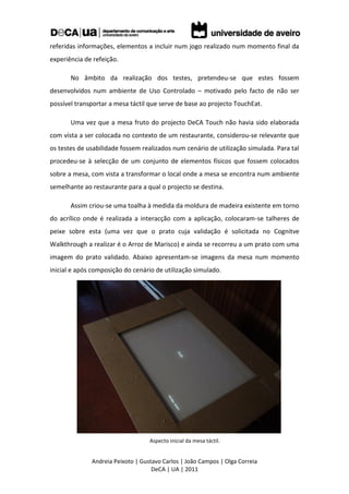 referidas informações, elementos a incluir num jogo realizado num momento final da
experiência de refeição.

       No âmbito da realização dos testes, pretendeu-se que estes fossem
desenvolvidos num ambiente de Uso Controlado – motivado pelo facto de não ser
possível transportar a mesa táctil que serve de base ao projecto TouchEat.

       Uma vez que a mesa fruto do projecto DeCA Touch não havia sido elaborada
com vista a ser colocada no contexto de um restaurante, considerou-se relevante que
os testes de usabilidade fossem realizados num cenário de utilização simulada. Para tal
procedeu-se à selecção de um conjunto de elementos físicos que fossem colocados
sobre a mesa, com vista a transformar o local onde a mesa se encontra num ambiente
semelhante ao restaurante para a qual o projecto se destina.

       Assim criou-se uma toalha à medida da moldura de madeira existente em torno
do acrílico onde é realizada a interacção com a aplicação, colocaram-se talheres de
peixe sobre esta (uma vez que o prato cuja validação é solicitada no Cognitve
Walkthrough a realizar é o Arroz de Marisco) e ainda se recorreu a um prato com uma
imagem do prato validado. Abaixo apresentam-se imagens da mesa num momento
inicial e após composição do cenário de utilização simulado.




                                   Aspecto inicial da mesa táctil.


              Andreia Peixoto | Gustavo Carlos | João Campos | Olga Correia
                                    DeCA | UA | 2011
 