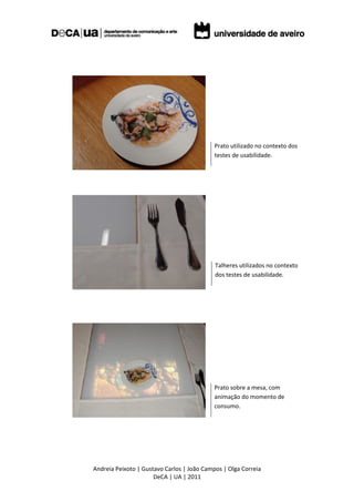 Prato utilizado no contexto dos
                                            testes de usabilidade.




                                            Talheres utilizados no contexto
                                            dos testes de usabilidade.




                                            Prato sobre a mesa, com
                                            animação do momento de
                                            consumo.




Andreia Peixoto | Gustavo Carlos | João Campos | Olga Correia
                      DeCA | UA | 2011
 