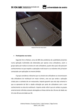 Aspecto final da mesa táctil.




      Participantes nos testes

       Segundo Virzi e Nielsen, cerca de 80% dos problemas de usabilidade presentes
numa aplicação multimédia são detectados por apenas cinco utilizadores, assim o
grupo optou por realizar os testes em sete utilizadores, quatro dos quais não possuem
conhecimentos no que respeita a aplicações multi-touch e os restantes três já haviam
contactado com aplicações no mesmo âmbito.

       O grupo considerou relevante que na amostra de utilizadores se encontrassem
não utilizadores de multitouch em maior número, uma vez que sendo a aplicação
criada para o contexto de um restaurante, importa garantir que esta seja universal e
que se apresente de fácil e rápida utilização por parte de utilizadores com e sem
conhecimento na área do multitouch. Importa ainda referir que em ambos os grupos
anteriormente referidos estavam abrangidas as faixas etárias dos 18 anos de idade aos
22 e dos 40 anos de idade aos 50.




              Andreia Peixoto | Gustavo Carlos | João Campos | Olga Correia
                                    DeCA | UA | 2011
 