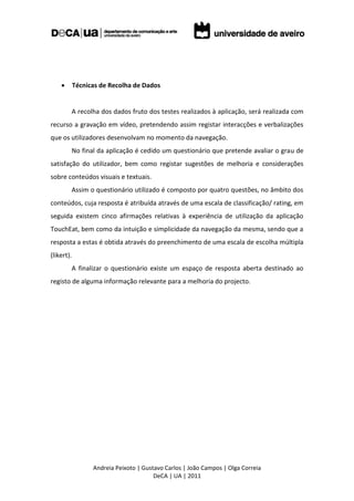        Técnicas de Recolha de Dados


        A recolha dos dados fruto dos testes realizados à aplicação, será realizada com
recurso a gravação em vídeo, pretendendo assim registar interacções e verbalizações
que os utilizadores desenvolvam no momento da navegação.
        No final da aplicação é cedido um questionário que pretende avaliar o grau de
satisfação do utilizador, bem como registar sugestões de melhoria e considerações
sobre conteúdos visuais e textuais.
        Assim o questionário utilizado é composto por quatro questões, no âmbito dos
conteúdos, cuja resposta é atribuída através de uma escala de classificação/ rating, em
seguida existem cinco afirmações relativas à experiência de utilização da aplicação
TouchEat, bem como da intuição e simplicidade da navegação da mesma, sendo que a
resposta a estas é obtida através do preenchimento de uma escala de escolha múltipla
(likert).
        A finalizar o questionário existe um espaço de resposta aberta destinado ao
registo de alguma informação relevante para a melhoria do projecto.




                  Andreia Peixoto | Gustavo Carlos | João Campos | Olga Correia
                                        DeCA | UA | 2011
 