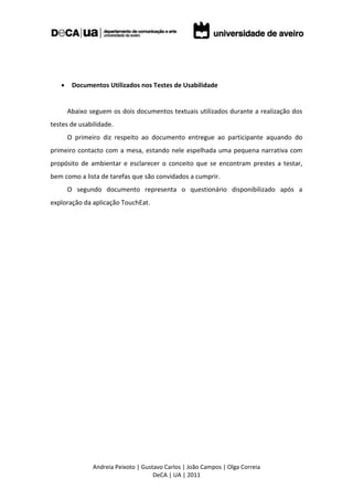     Documentos Utilizados nos Testes de Usabilidade


       Abaixo seguem os dois documentos textuais utilizados durante a realização dos
testes de usabilidade.
       O primeiro diz respeito ao documento entregue ao participante aquando do
primeiro contacto com a mesa, estando nele espelhada uma pequena narrativa com
propósito de ambientar e esclarecer o conceito que se encontram prestes a testar,
bem como a lista de tarefas que são convidados a cumprir.
       O segundo documento representa o questionário disponibilizado após a
exploração da aplicação TouchEat.




               Andreia Peixoto | Gustavo Carlos | João Campos | Olga Correia
                                     DeCA | UA | 2011
 
