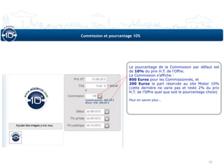 Commission et pourcentage 10%




                       Le pourcentage de la Commission par défaut est
                       de 10% du prix H.T. de l’Offre.
                       La Commission s’affiche :
                       800 Euros pour les Commissionnés, et
                       200 Euros la part réservée au site Mister 10%
                       (cette dernière ne varie pas et reste 2% du prix
                       H.T. de l’Offre quel que soit le pourcentage choisi)

                       Pour en savoir plus...




                                                                    10
 