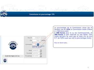 Commission et pourcentage 15%




                            Le pourcentage de la Commission choisi par le
                            Vendeur est de 15% la Commission totale s’élève
                            à 1 500 Euros dont
                            1 300 Euros pour le ou les Commissionnés, et
                            200 Euros la part réservée au site Mister 10%
                            (cette dernière ne varie pas et reste 2% du prix
                            H.T. de l’Offre quel que soit le pourcentage choisi)


                            Pour en Savoir plus...




                                                                         11
 
