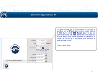 Commission et pourcentage 5%




                               Le pourcentage de la Commission choisi par le
                               Vendeur est de 5%, la Commission totale s’élève
                               à 500 Euros dont 300 Euros pour le ou les
                               Commissionnés, et 200 Euros la part réservée
                               au site Mister10% (cette dernière ne varie pas et
                               reste 2% du prix H.T. de l’Offre quel que soit le
                               pourcentage choisi)


                               Pour en Savoir plus...




                                                                           12
 