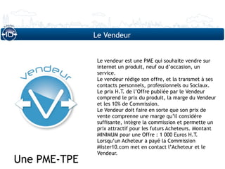 Le Vendeur


               Le vendeur est une PME qui souhaite vendre sur
               internet un produit, neuf ou d’occasion, un
               service.
               Le vendeur rédige son offre, et la transmet à ses
               contacts personnels, professionnels ou Sociaux.
               Le prix H.T. de l’Offre publiée par le Vendeur
               comprend le prix du produit, la marge du Vendeur
               et les 10% de Commission.
               Le Vendeur doit faire en sorte que son prix de
               vente comprenne une marge qu’il considère
               suffisante, intègre la commission et permette un
               prix attractif pour les futurs Acheteurs. Montant
               MINIMUM pour une Offre : 1 000 Euros H.T.
               Lorsqu’un Acheteur a payé la Commission
               Mister10.com met en contact l’Acheteur et le
               Vendeur.
Une PME-TPE
 
